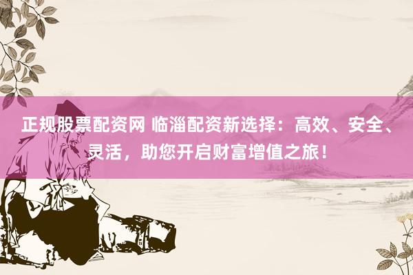 正规股票配资网 临淄配资新选择：高效、安全、灵活，助您开启财富增值之旅！