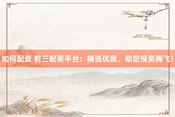 如何配资 前三配资平台：精选优质，助您投资腾飞！