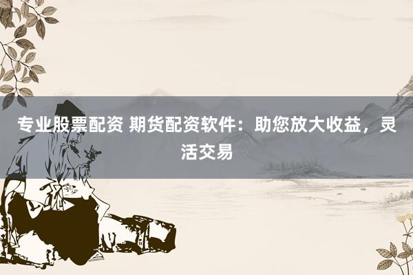 专业股票配资 期货配资软件：助您放大收益，灵活交易
