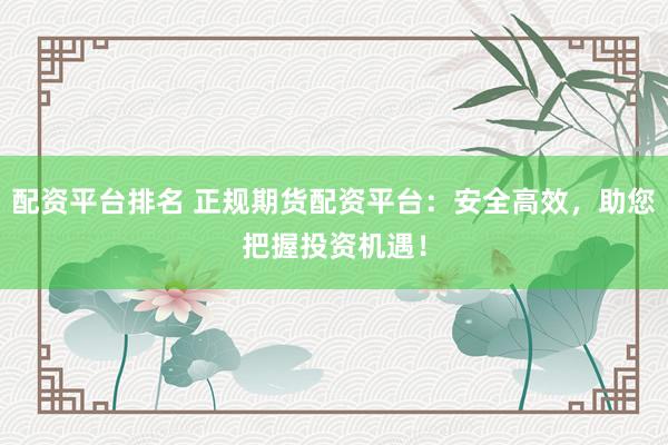 配资平台排名 正规期货配资平台：安全高效，助您把握投资机遇！