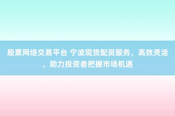 股票网络交易平台 宁波现货配资服务，高效灵活，助力投资者把握市场机遇