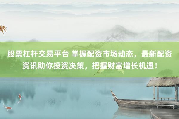 股票杠杆交易平台 掌握配资市场动态，最新配资资讯助你投资决策，把握财富增长机遇！