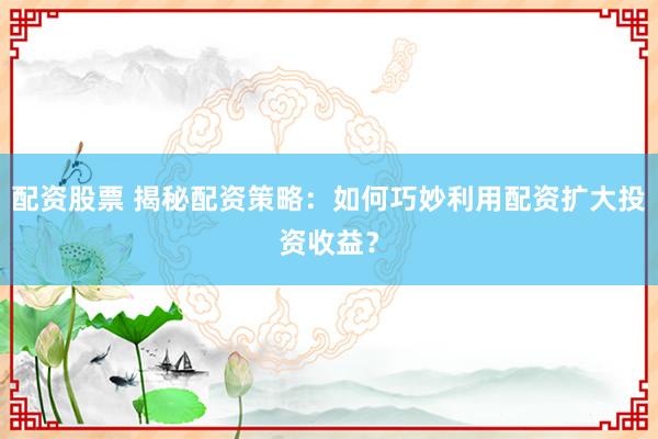 配资股票 揭秘配资策略：如何巧妙利用配资扩大投资收益？