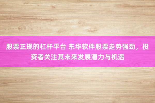 股票正规的杠杆平台 东华软件股票走势强劲，投资者关注其未来发展潜力与机遇