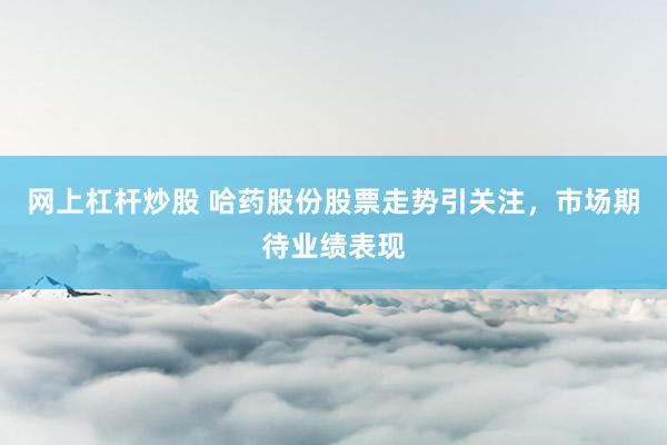 网上杠杆炒股 哈药股份股票走势引关注，市场期待业绩表现