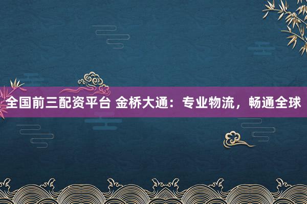 全国前三配资平台 金桥大通：专业物流，畅通全球