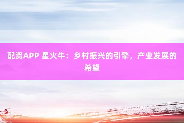 配资APP 星火牛：乡村振兴的引擎，产业发展的希望