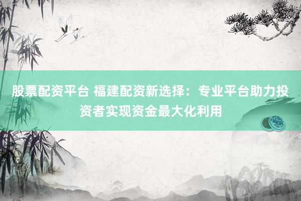 股票配资平台 福建配资新选择：专业平台助力投资者实现资金最大化利用