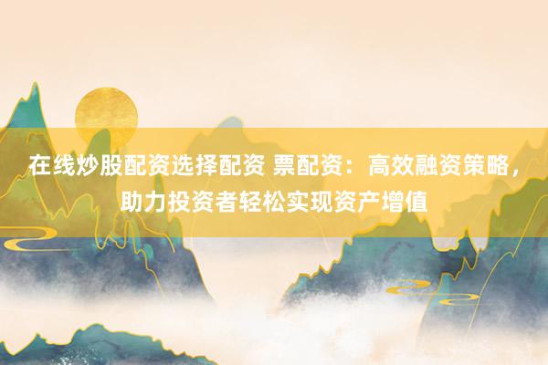 在线炒股配资选择配资 票配资：高效融资策略，助力投资者轻松实现资产增值
