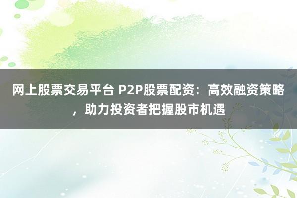 网上股票交易平台 P2P股票配资：高效融资策略，助力投资者把握股市机遇