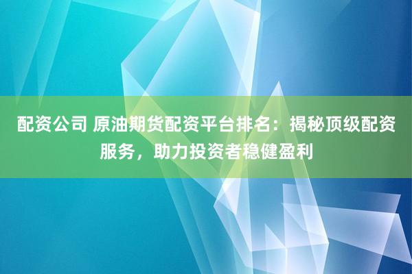 配资公司 原油期货配资平台排名：揭秘顶级配资服务，助力投资者稳健盈利