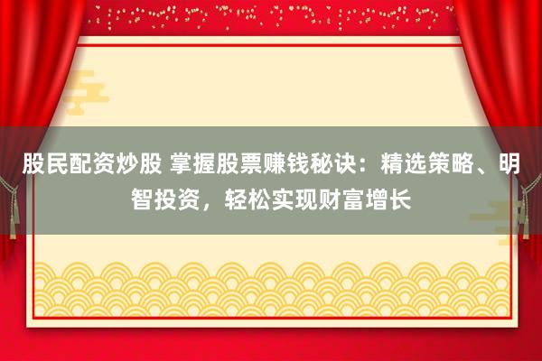 股民配资炒股 掌握股票赚钱秘诀：精选策略、明智投资，轻松实现财富增长