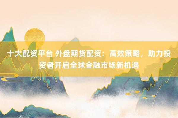 十大配资平台 外盘期货配资：高效策略，助力投资者开启全球金融市场新机遇