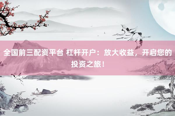 全国前三配资平台 杠杆开户：放大收益，开启您的投资之旅！