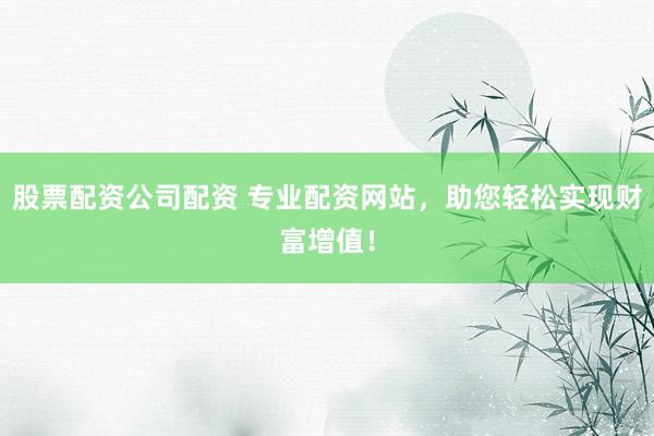 股票配资公司配资 专业配资网站，助您轻松实现财富增值！