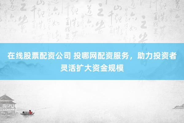 在线股票配资公司 投哪网配资服务，助力投资者灵活扩大资金规模