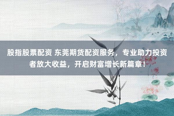 股指股票配资 东莞期货配资服务，专业助力投资者放大收益，开启财富增长新篇章！