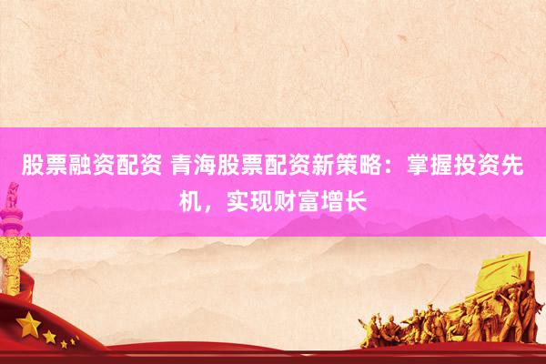 股票融资配资 青海股票配资新策略：掌握投资先机，实现财富增长