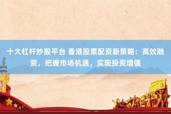 十大杠杆炒股平台 香港股票配资新策略：高效融资，把握市场机遇，实现投资增值