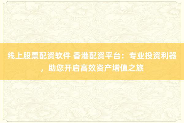 线上股票配资软件 香港配资平台：专业投资利器，助您开启高效资产增值之旅
