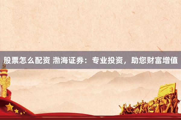股票怎么配资 渤海证券：专业投资，助您财富增值
