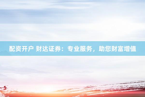 配资开户 财达证券：专业服务，助您财富增值