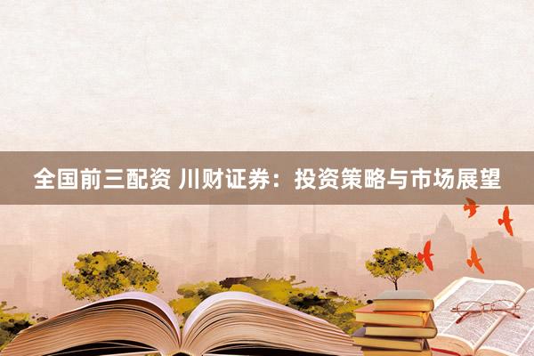 全国前三配资 川财证券：投资策略与市场展望