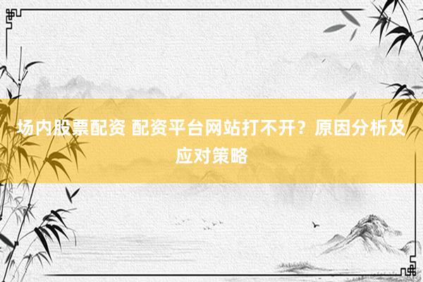场内股票配资 配资平台网站打不开？原因分析及应对策略