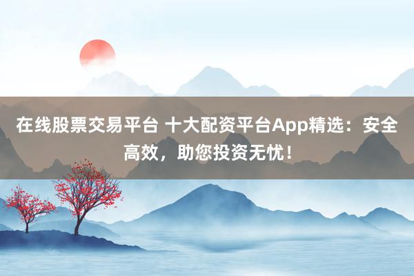 在线股票交易平台 十大配资平台App精选：安全高效，助您投资无忧！
