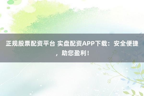 正规股票配资平台 实盘配资APP下载：安全便捷，助您盈利！