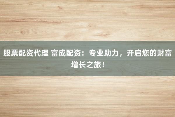 股票配资代理 富成配资：专业助力，开启您的财富增长之旅！