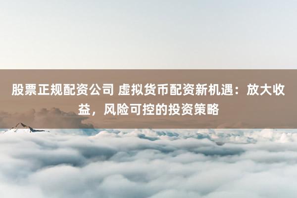 股票正规配资公司 虚拟货币配资新机遇：放大收益，风险可控的投资策略