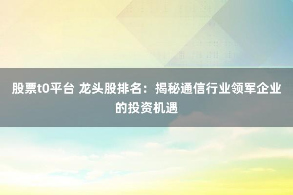 股票t0平台 龙头股排名：揭秘通信行业领军企业的投资机遇