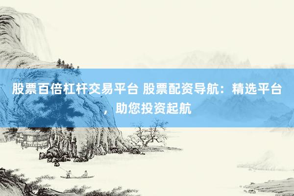 股票百倍杠杆交易平台 股票配资导航：精选平台，助您投资起航