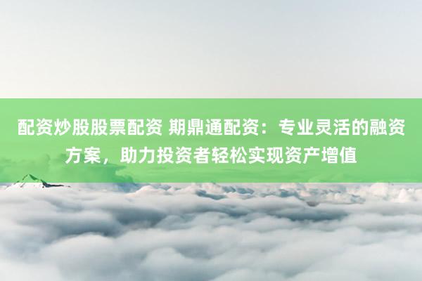 配资炒股股票配资 期鼎通配资：专业灵活的融资方案，助力投资者轻松实现资产增值