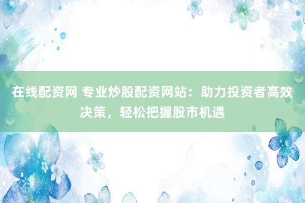 在线配资网 专业炒股配资网站：助力投资者高效决策，轻松把握股市机遇