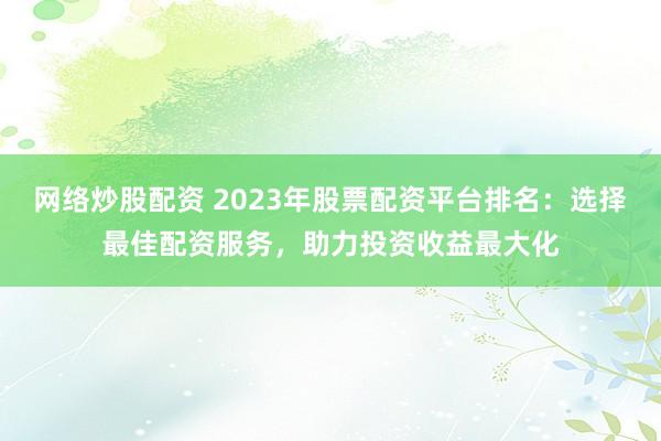 网络炒股配资 2023年股票配资平台排名：选择最佳配资服务，助力投资收益最大化