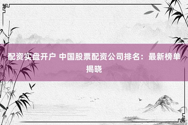 配资实盘开户 中国股票配资公司排名：最新榜单揭晓