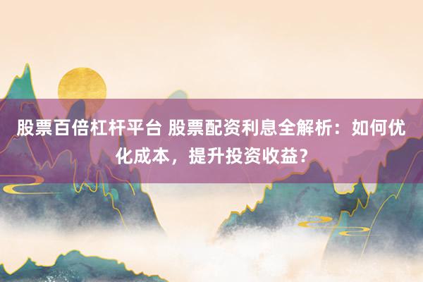 股票百倍杠杆平台 股票配资利息全解析：如何优化成本，提升投资收益？