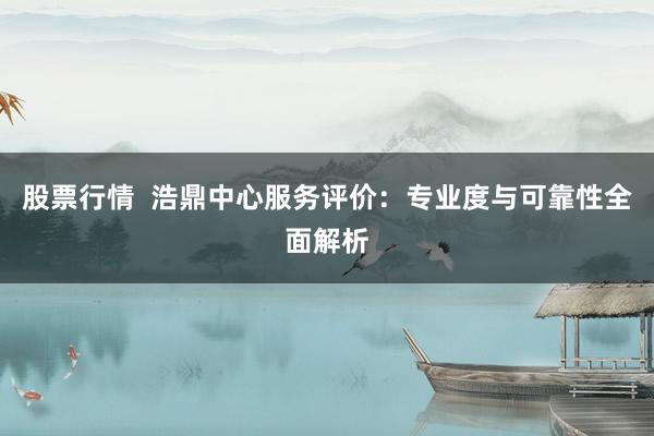 股票行情  浩鼎中心服务评价：专业度与可靠性全面解析