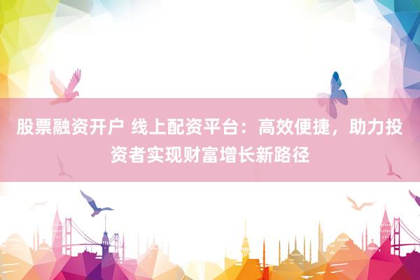 股票融资开户 线上配资平台：高效便捷，助力投资者实现财富增长新路径