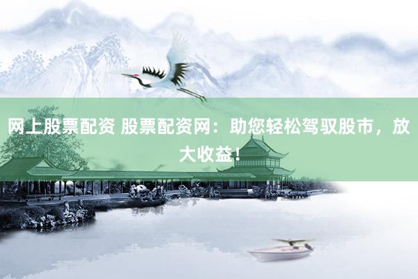 网上股票配资 股票配资网：助您轻松驾驭股市，放大收益！