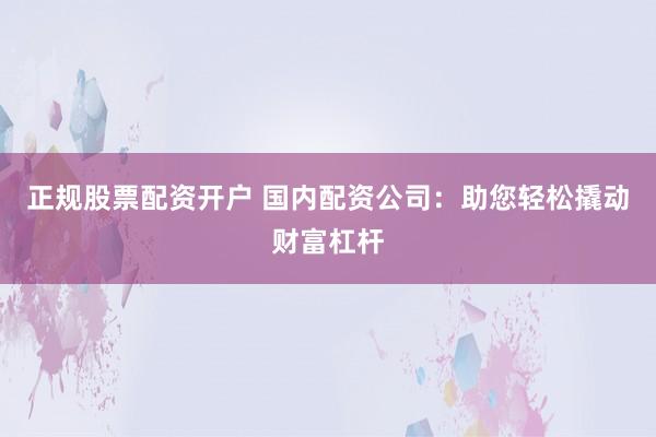 正规股票配资开户 国内配资公司：助您轻松撬动财富杠杆