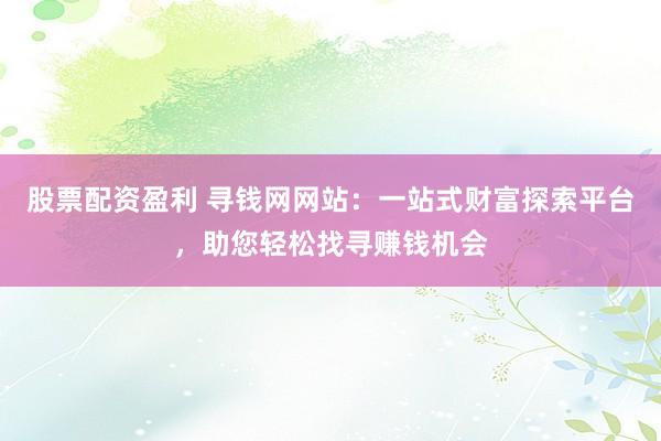 股票配资盈利 寻钱网网站：一站式财富探索平台，助您轻松找寻赚钱机会