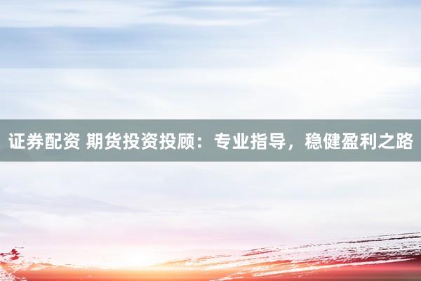 证券配资 期货投资投顾：专业指导，稳健盈利之路