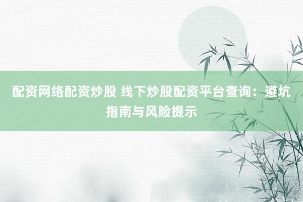 配资网络配资炒股 线下炒股配资平台查询：避坑指南与风险提示
