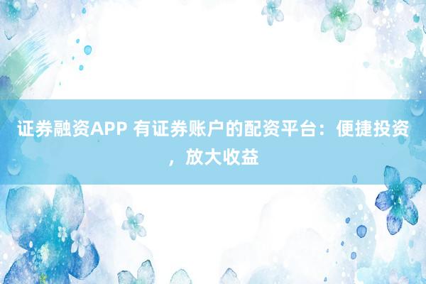 证券融资APP 有证券账户的配资平台：便捷投资，放大收益