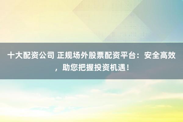 十大配资公司 正规场外股票配资平台：安全高效，助您把握投资机遇！
