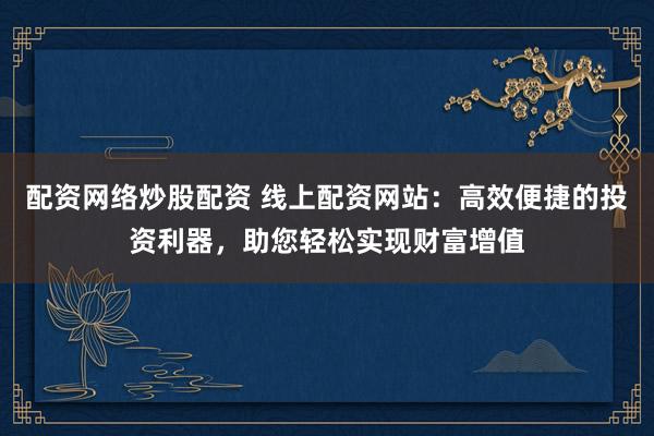 配资网络炒股配资 线上配资网站：高效便捷的投资利器，助您轻松实现财富增值