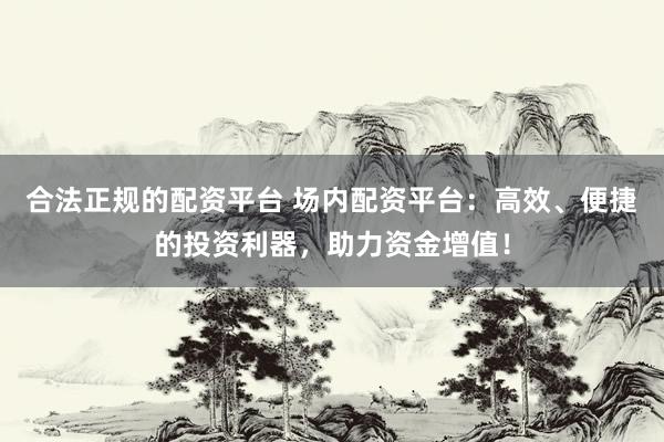 合法正规的配资平台 场内配资平台：高效、便捷的投资利器，助力资金增值！